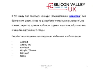 В 2011 году был проведен конкурс (под названием ‘appathon’) для
британских школьников по разработке полезных приложений, на
основе открытых данных в области охраны здоровья, образования
и защиты окружающей среды.

Разработки проводились для следующих мобильных и веб-платформ:

•      Android
•      Apple / iOS
•      Facebook
•      Google / Chrome
•      Microsoft
•      Nokia



                          ООО "ВикиВот!"
                                                                  4
                               2012
 