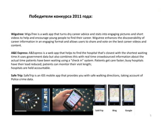 Победители конкурса 2011 года:


Wigutree: WiguTree is a web app that turns dry career advice and stats into engaging pictures and short
videos to help and encourage young people to find their career. Wigutree enhances the discoverability of
career information in an engaging format and allows users to share and vote on the best career videos and
content.

A&E Express: A&Express is a web app that helps to find the hospital that’s closest with the shortest waiting
time.It uses government data but also combines this with real time crowdsourced information about the
actual time patients have been waiting using a “check in” system. Patients get care faster; busy hospitals
have their load reduced; patients can monitor their visit length;
hospitals are held accountable.

Safe Trip: SafeTrip is an IOS mobile app that provides you with safe walking directions, taking account of
Police crime data.




                                                                                                               5
 