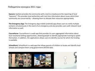 Победители конкурса 2011 года:

Eyesore: EyeSore provides the community with a tool to crowdsource the reporting of local
“eyesores”. This provides local authorities with real time information about issues which their
community are concerned by – allowing them to allocate their resources appropriately.

The Emergency App: The Emergency App mobile (android) app allows users to notify multiple
contacts simutaneously in the event of an emergency and also provides users with relevant local
information as well.

Coursehorse: CourseHorse is a web app that provides its users aggregated information about
local vocational skilling opportunities, allowing people to identify appropriate training to upskill
themselves. In addition, the applications allows users to identify courses for which the funding
is available.

SchoolHunt: SchoolHunt is a web app that allows parents of children to locate and identify local
schools and compare them using government OFSTED data.




                                                                                                       6
 