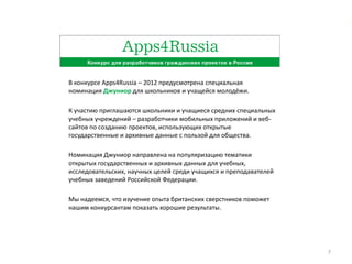 В конкурсе Apps4Russia – 2012 предусмотрена специальная
номинация Джуниор для школьников и учащейся молодёжи.

К участию приглашаются школьники и учащиеся средних специальных
учебных учреждений – разработчики мобильных приложений и веб-
сайтов по созданию проектов, использующих открытые
государственные и архивные данные с пользой для общества.

Номинация Джуниор направлена на популяризацию тематики
открытых государственных и архивных данных для учебных,
исследовательских, научных целей среди учащихся и преподавателей
учебных заведений Российской Федерации.

Мы надеемся, что изучение опыта британских сверстников поможет
нашим конкурсантам показать хорошие результаты.




                                                                   7
 