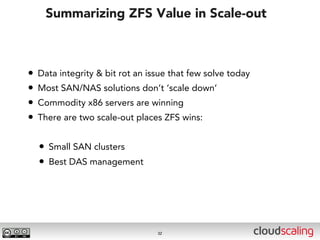 Summarizing ZFS Value in Scale-out



•   Data integrity & bit rot an issue that few solve today
•   Most SAN/NAS solutions don’t ‘scale down’
•   Commodity x86 servers are winning
•   There are two scale-out places ZFS wins:


    • Small SAN clusters
    • Best DAS management




                                  32
 