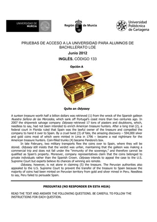 PRUEBAS DE ACCESO A LA UNIVERSIDAD PARA ALUMNOS DE
BACHILLERATO LOE
Junio 2012
INGLÉS. CÓDIGO 133
Opción A
Quite an Odyssey
A sunken treasure worth half a billion dollars was retrieved (1) from the wreck of the Spanish galleon
Nuestra Señora de las Mercedes, which sank off Portugal’s coast more than two centuries ago. In
2007 the shipwreck salvage company Odyssey retrieved 17 tons of piasters and doubloons, which,
needless to say, had not been intended to enrich American treasure hunters. After a long trial (2), a
federal court in Florida ruled that Spain was the lawful owner of the treasure and compelled the
company to hand it over to Spain. By a cruel twist (3) of fate, the amazing discovery – 594,000 silver
and gold coins most of which were minted in Lima in 1796 – became a real nightmare for the
American treasure hunters. Coin-filled trunks (4) became Pandora’s box.
In late February, two military transports flew the coins over to Spain, where they will be
stored. Odyssey still insists that the verdict was unfair, maintaining that the galleon was making a
commercial trip and does not fall under the “immunity of the sovereign,” and therefore cannot be
qualified as Spain’s property. Moreover, company representatives claim that the coins belonged to
private individuals rather than the Spanish Crown. Odyssey intends to appeal the case to the U.S.
Supreme Court but experts believe its chances of winning are remote.
Odyssey, however, is not alone in claiming (5) the treasure. The Peruvian authorities also
appealed to the U.S. Supreme Court to prevent the transfer of the treasure to Spain because the
majority of coins had been minted on Peruvian territory from gold and silver mined in Peru. Needless
to say, Peru failed to persuade Spain.
PREGUNTAS (NO RESPONDER EN ESTA HOJA)
READ THE TEXT AND ANSWER THE FOLLOWING QUESTIONS. BE CAREFUL TO FOLLOW THE
INSTRUCTIONS FOR EACH QUESTION.
 