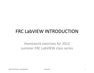 FRC LabVIEW INTRODUCTION

                             Homework exercises for 2012
                           summer FRC LabVIEW class series




Oregon FIRST Robotics - www.oregonfirst.org   Summer 2012    1
 