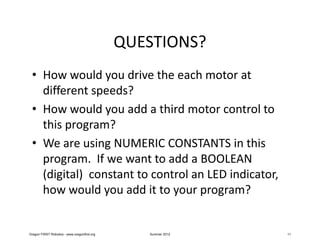 QUESTIONS?
 • How would you drive the each motor at
   different speeds?
 • How would you add a third motor control to
   this program?
 • We are using NUMERIC CONSTANTS in this
   program. If we want to add a BOOLEAN
   (digital) constant to control an LED indicator,
   how would you add it to your program?


Oregon FIRST Robotics - www.oregonfirst.org      Summer 2012   11
 