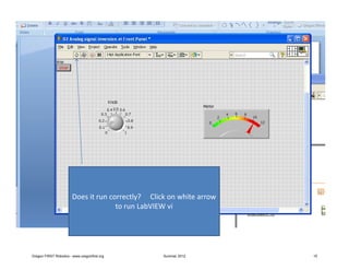 Does it run correctly? Click on white arrow
                                      to run LabVIEW vi




Oregon FIRST Robotics - www.oregonfirst.org        Summer 2012        15
 