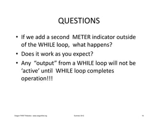 QUESTIONS
 • If we add a second METER indicator outside
   of the WHILE loop, what happens?
 • Does it work as you expect?
 • Any “output” from a WHILE loop will not be
   ‘active’ until WHILE loop completes
   operation!!!




Oregon FIRST Robotics - www.oregonfirst.org      Summer 2012   16
 