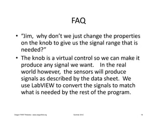 FAQ
 • “Jim, why don’t we just change the properties
   on the knob to give us the signal range that is
   needed?”
 • The knob is a virtual control so we can make it
   produce any signal we want. In the real
   world however, the sensors will produce
   signals as described by the data sheet. We
   use LabVIEW to convert the signals to match
   what is needed by the rest of the program.


Oregon FIRST Robotics - www.oregonfirst.org   Summer 2012   18
 