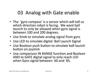 03 Analog with Gate enable
 • The ‘gyro compass’ is a sensor which will tell us
   which direction robot is facing. We want ball
   launch to only be allowed when gyro signal is
   between 100 and 200 degrees.
 • Use Knob to simulate analog signal from gyro
 • Use LED to simulate digital Ball Launch Signal
 • Use Boolean push button to simulate ball launch
   button on joystick
 • Use comparison IN RANGE function and Boolean
   AND to GATE digital signal to only reach LED
   when Gyro signal between 60 and 85.

Oregon FIRST Robotics - www.oregonfirst.org   Summer 2012   19
 
