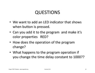 QUESTIONS
 • We want to add an LED indicator that shows
   when button is pressed.
 • Can you add it to the program and make it’s
   color properties RED?
 • How does the operation of the program
   change?
 • What happens to the program operation if
   you change the time delay constant to 1000??

Oregon FIRST Robotics - www.oregonfirst.org      Summer 2012   22
 