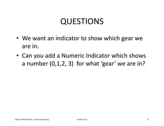 QUESTIONS
 • We want an indicator to show which gear we
   are in.
 • Can you add a Numeric Indicator which shows
   a number (0,1,2, 3) for what ‘gear’ we are in?




Oregon FIRST Robotics - www.oregonfirst.org      Summer 2012   27
 