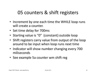 05 counters & shift registers
 • Increment by one each time the WHILE loop runs
   will create a counter.
 • Set time delay for 700ms
 • Starting value is “0” (constant) outside loop
 • Shift registers carry value from output of the loop
   around to be input when loop runs next time
 • Indicator will show number changing every 700
   miliseconds
 • See example 5a counter wm shift reg


Oregon FIRST Robotics - www.oregonfirst.org   Summer 2012   29
 