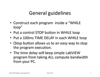 General guidelines
 • Construct each program inside a “WHILE
   loop”
 • Put a control STOP button in WHILE loop
 • Put a 100ms TIME DELAY in each WHILE loop
 • (Stop button allows us to an easy way to stop
   the program execution.
 • The time delay will keep simple LabVIEW
   program from taking ALL compute bandwidth
   from your PC.

Oregon FIRST Robotics - www.oregonfirst.org     Summer 2012   3
 