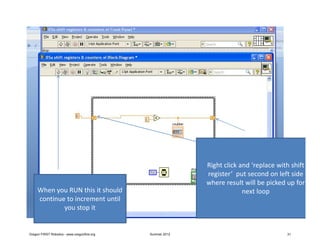 Right click and ‘replace with shift
                                                            register’ put second on left side
                                                            where result will be picked up for
     When you RUN this it should                                         next loop
     continue to increment until
             you stop it


Oregon FIRST Robotics - www.oregonfirst.org   Summer 2012                               31
 