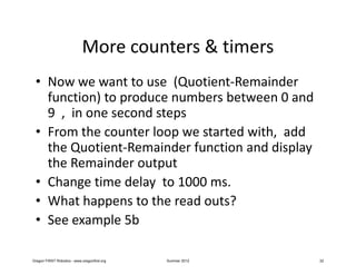More counters & timers
 • Now we want to use (Quotient-Remainder
   function) to produce numbers between 0 and
   9 , in one second steps
 • From the counter loop we started with, add
   the Quotient-Remainder function and display
   the Remainder output
 • Change time delay to 1000 ms.
 • What happens to the read outs?
 • See example 5b

Oregon FIRST Robotics - www.oregonfirst.org   Summer 2012   32
 