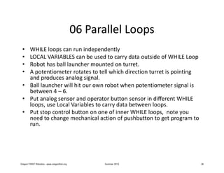 06 Parallel Loops
 • WHILE loops can run independently
 • LOCAL VARIABLES can be used to carry data outside of WHILE Loop
 • Robot has ball launcher mounted on turret.
 • A potentiometer rotates to tell which direction turret is pointing
   and produces analog signal.
 • Ball launcher will hit our own robot when potentiometer signal is
   between 4 – 6.
 • Put analog sensor and operator button sensor in different WHILE
   loops, use Local Variables to carry data between loops.
 • Put stop control button on one of inner WHILE loops, note you
   need to change mechanical action of pushbutton to get program to
   run.




Oregon FIRST Robotics - www.oregonfirst.org          Summer 2012        36
 