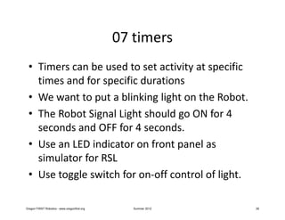 07 timers
 • Timers can be used to set activity at specific
   times and for specific durations
 • We want to put a blinking light on the Robot.
 • The Robot Signal Light should go ON for 4
   seconds and OFF for 4 seconds.
 • Use an LED indicator on front panel as
   simulator for RSL
 • Use toggle switch for on-off control of light.

Oregon FIRST Robotics - www.oregonfirst.org      Summer 2012   39
 