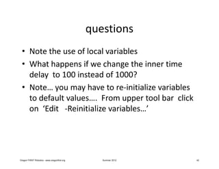 questions
 • Note the use of local variables
 • What happens if we change the inner time
   delay to 100 instead of 1000?
 • Note… you may have to re-initialize variables
   to default values…. From upper tool bar click
   on ‘Edit -Reinitialize variables…’




Oregon FIRST Robotics - www.oregonfirst.org      Summer 2012   42
 