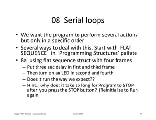 08 Serial loops
 • We want the program to perform several actions
   but only in a specific order
 • Several ways to deal with this. Start with FLAT
   SEQUENCE in ‘Programming Structures’ pallete
 • 8a using flat sequence struct with four frames
           –     Put three sec delay in first and third frame
           –     Then turn on an LED in second and fourth
           –     Does it run the way we expect??
           –     Hint… why does it take so long for Program to STOP
                 after you press the STOP button? (Reinitialize to Run
                 again)


Oregon FIRST Robotics - www.oregonfirst.org         Summer 2012          44
 