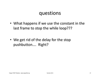 questions
 • What happens if we use the constant in the
   last frame to stop the while loop???

 • We get rid of the delay for the stop
   pushbutton…. Right?




Oregon FIRST Robotics - www.oregonfirst.org      Summer 2012   47
 