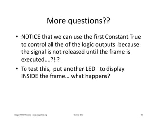More questions??
 • NOTICE that we can use the first Constant True
   to control all the of the logic outputs because
   the signal is not released until the frame is
   executed….?! ?
 • To test this, put another LED to display
   INSIDE the frame… what happens?




Oregon FIRST Robotics - www.oregonfirst.org     Summer 2012   49
 