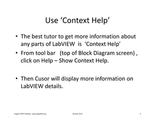 Use ‘Context Help’
 • The best tutor to get more information about
   any parts of LabVIEW is ‘Context Help’
 • From tool bar (top of Block Diagram screen) ,
   click on Help – Show Context Help.

 • Then Cusor will display more information on
   LabVIEW details.



Oregon FIRST Robotics - www.oregonfirst.org     Summer 2012   5
 