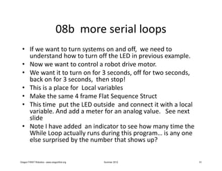 08b more serial loops
 • If we want to turn systems on and off, we need to
   understand how to turn off the LED in previous example.
 • Now we want to control a robot drive motor.
 • We want it to turn on for 3 seconds, off for two seconds,
   back on for 3 seconds, then stop!
 • This is a place for Local variables
 • Make the same 4 frame Flat Sequence Struct
 • This time put the LED outside and connect it with a local
   variable. And add a meter for an analog value. See next
   slide
 • Note I have added an indicator to see how many time the
   While Loop actually runs during this program… is any one
   else surprised by the number that shows up?


Oregon FIRST Robotics - www.oregonfirst.org   Summer 2012      51
 