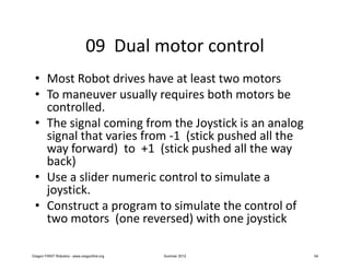 09 Dual motor control
 • Most Robot drives have at least two motors
 • To maneuver usually requires both motors be
   controlled.
 • The signal coming from the Joystick is an analog
   signal that varies from -1 (stick pushed all the
   way forward) to +1 (stick pushed all the way
   back)
 • Use a slider numeric control to simulate a
   joystick.
 • Construct a program to simulate the control of
   two motors (one reversed) with one joystick

Oregon FIRST Robotics - www.oregonfirst.org   Summer 2012   54
 