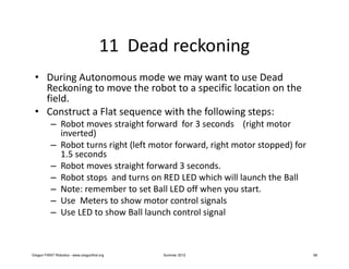 11 Dead reckoning
 • During Autonomous mode we may want to use Dead
   Reckoning to move the robot to a specific location on the
   field.
 • Construct a Flat sequence with the following steps:
           – Robot moves straight forward for 3 seconds (right motor
             inverted)
           – Robot turns right (left motor forward, right motor stopped) for
             1.5 seconds
           – Robot moves straight forward 3 seconds.
           – Robot stops and turns on RED LED which will launch the Ball
           – Note: remember to set Ball LED off when you start.
           – Use Meters to show motor control signals
           – Use LED to show Ball launch control signal



Oregon FIRST Robotics - www.oregonfirst.org    Summer 2012                     58
 