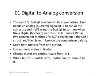 01 Digital to Analog conversion
 • The robot ‘s ball lift mechanism has two motors. Each
   needs an analog (numeric) signal of .5 to run at the
   correct speed. WE want the ball lift to turn on when
   the a Digital (boolean) switch is TRUE. LabVIEW has
   two convenient methods for D/A conversion : the CASE
   struct and the ‘Select’ icon on the comparison palette.
 • Drive both motors from one button.
 • Use numeric meter indicator.
 • Change meter properties –scale from 0-1.
 • When button – switch is off, motor control should be
   0.

Oregon FIRST Robotics - www.oregonfirst.org   Summer 2012    8
 