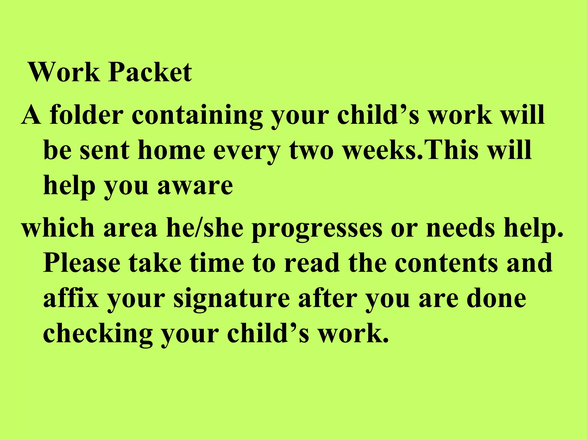 Work Packet
A folder containing your child’s work will
 be sent home every two weeks.This will
 help you aware
which area he/she progresses or needs help.
 Please take time to read the contents and
 affix your signature after you are done
 checking your child’s work.
 