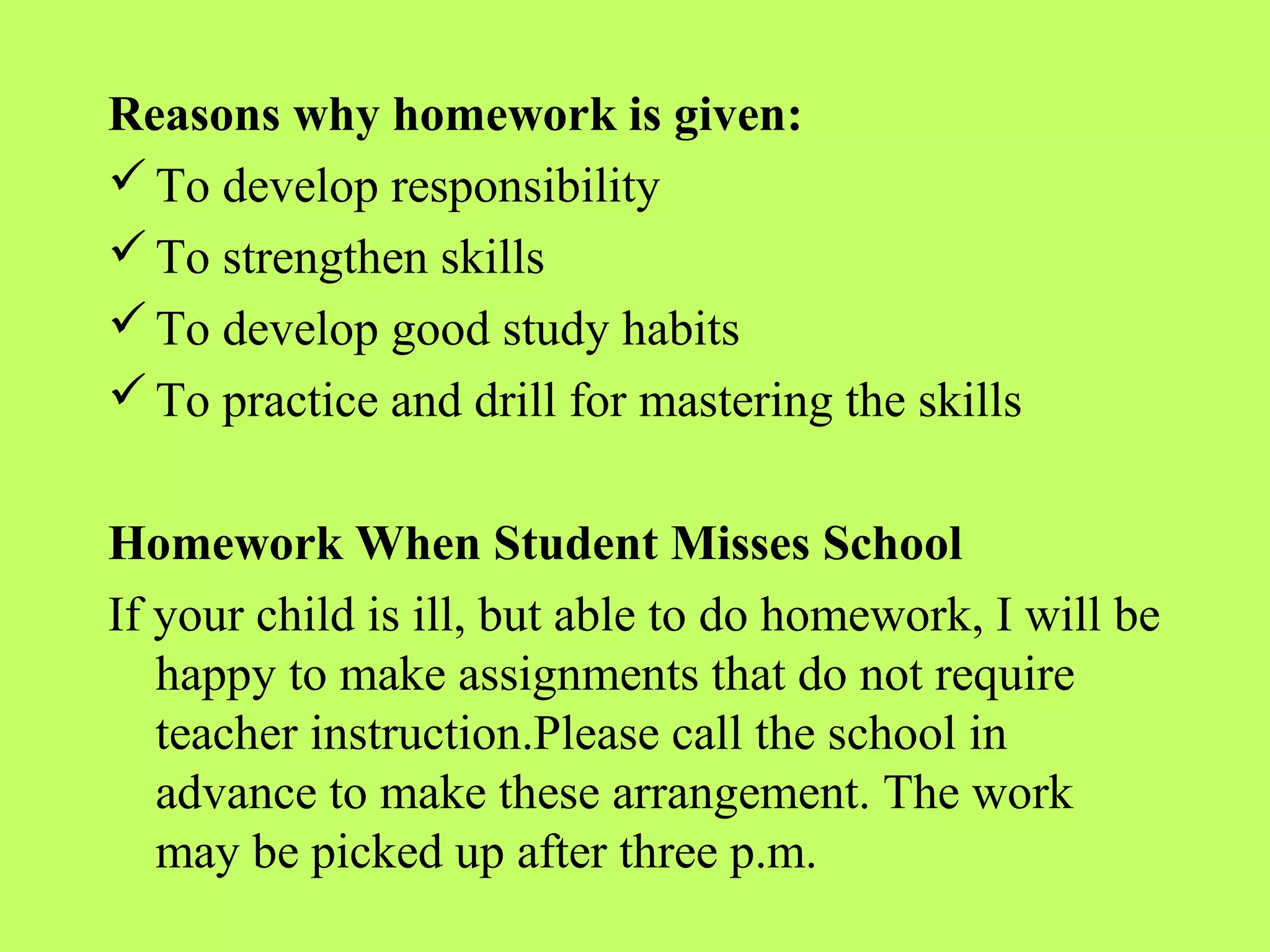 Reasons why homework is given:
 To develop responsibility
 To strengthen skills
 To develop good study habits
 To practice and drill for mastering the skills


Homework When Student Misses School
If your child is ill, but able to do homework, I will be
   happy to make assignments that do not require
   teacher instruction.Please call the school in
   advance to make these arrangement. The work
   may be picked up after three p.m.
 