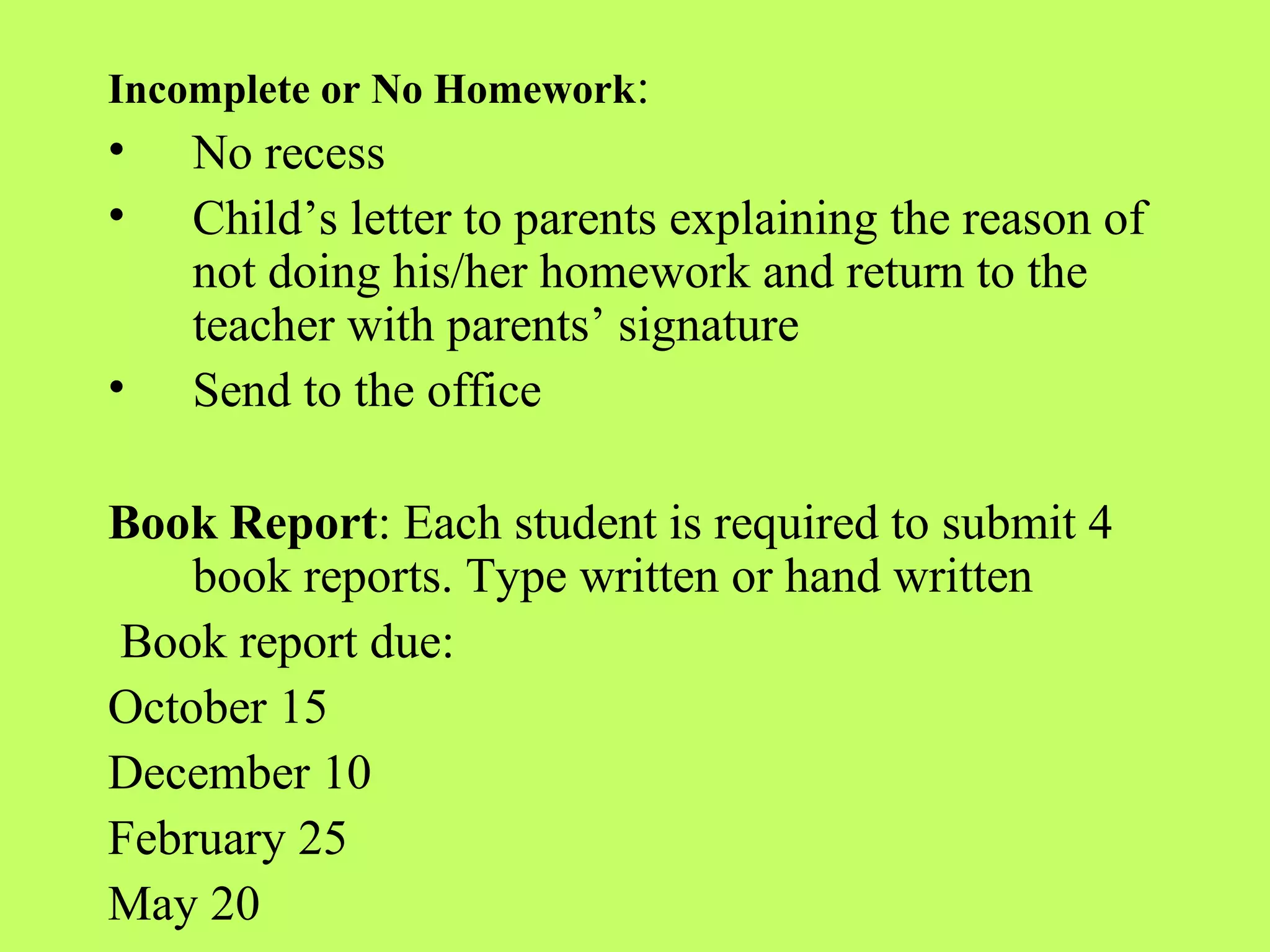 Incomplete or No Homework:
•   No recess
•   Child’s letter to parents explaining the reason of
    not doing his/her homework and return to the
    teacher with parents’ signature
•   Send to the office

Book Report: Each student is required to submit 4
    book reports. Type written or hand written
Book report due:
October 15
December 10
February 25
May 20
 