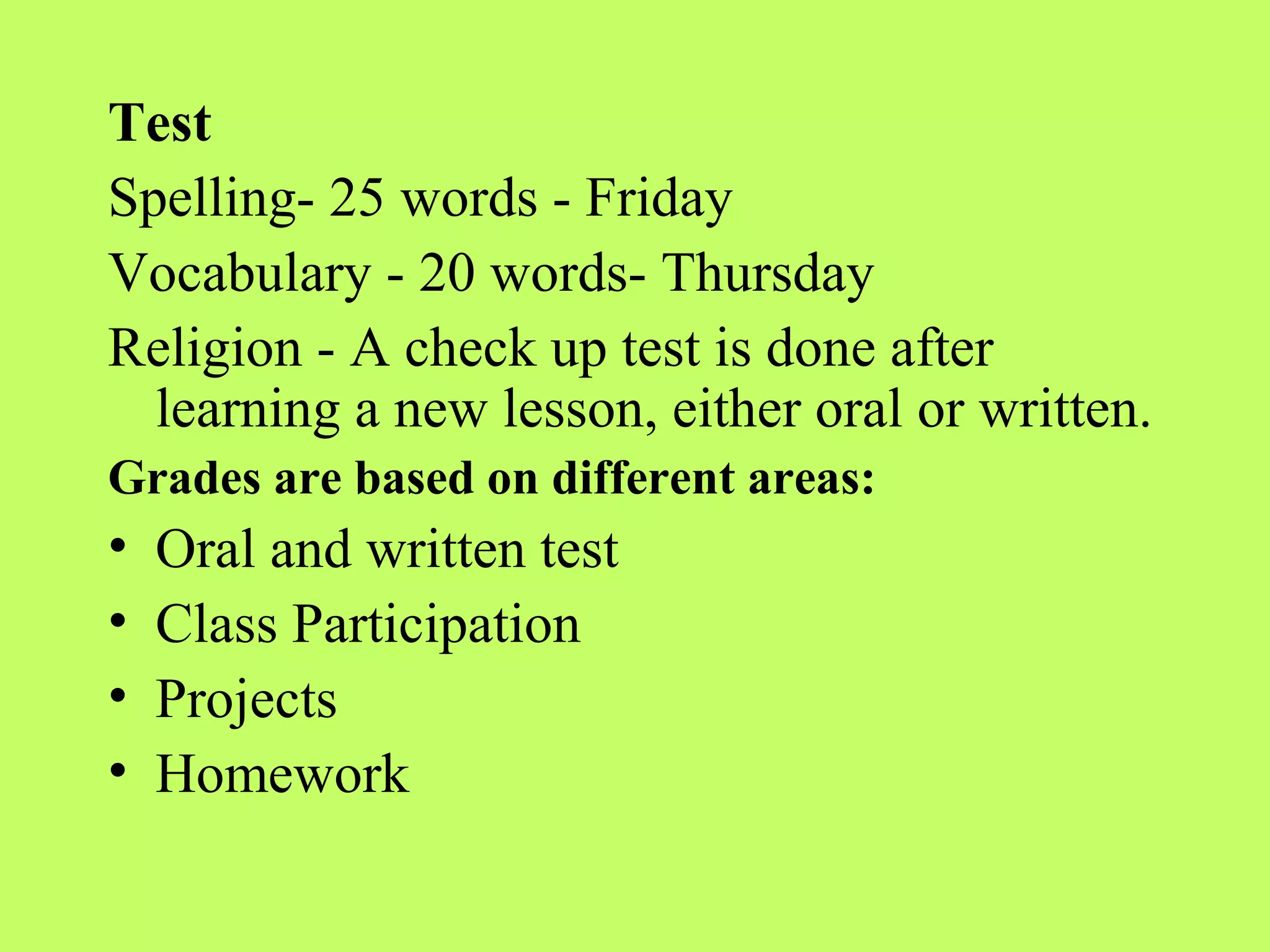 Test
Spelling- 25 words - Friday
Vocabulary - 20 words- Thursday
Religion - A check up test is done after
  learning a new lesson, either oral or written.
Grades are based on different areas:
•   Oral and written test
•   Class Participation
•   Projects
•   Homework
 