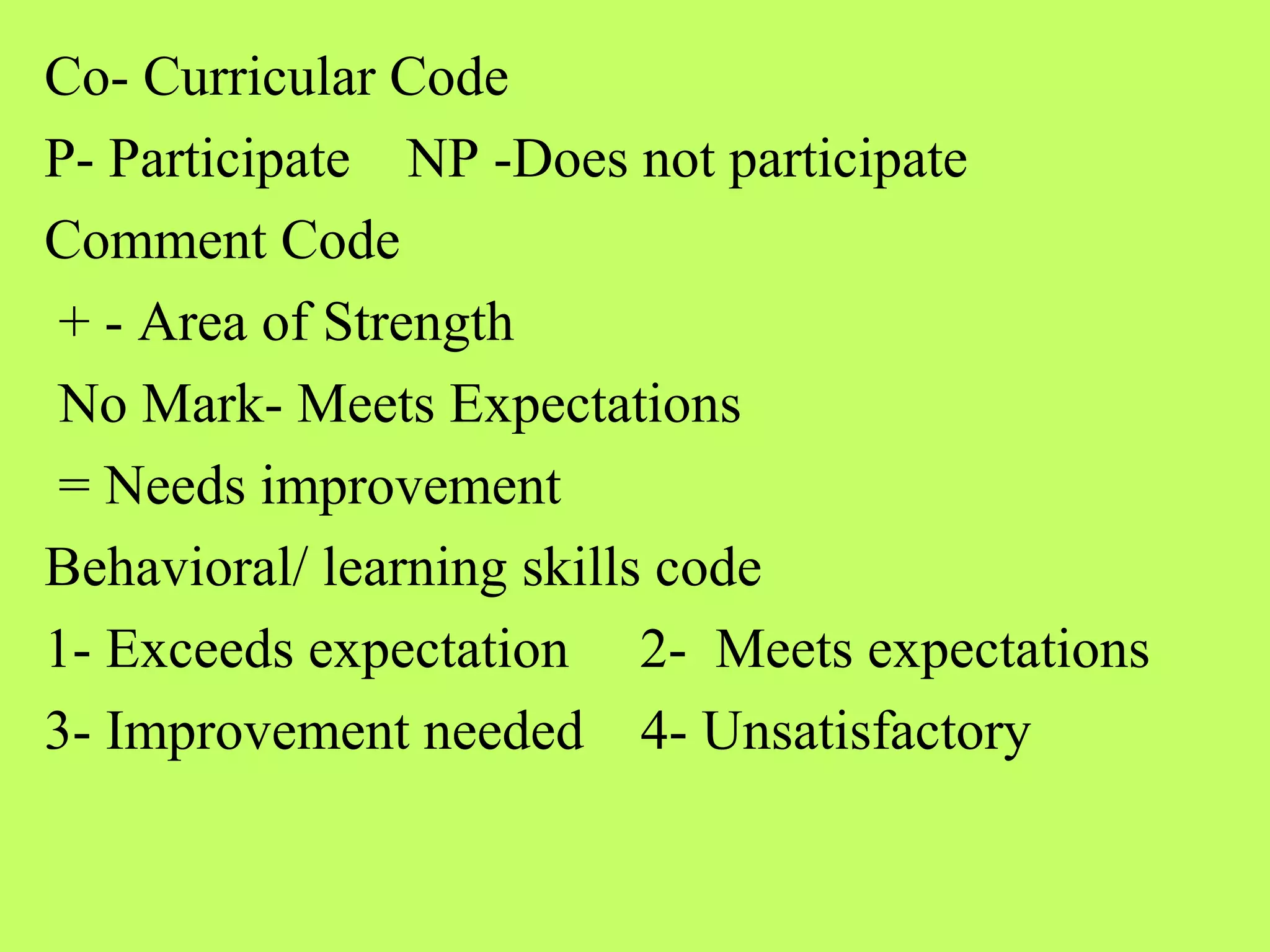 Co- Curricular Code
P- Participate NP -Does not participate
Comment Code
+ - Area of Strength
No Mark- Meets Expectations
= Needs improvement
Behavioral/ learning skills code
1- Exceeds expectation 2- Meets expectations
3- Improvement needed 4- Unsatisfactory
 