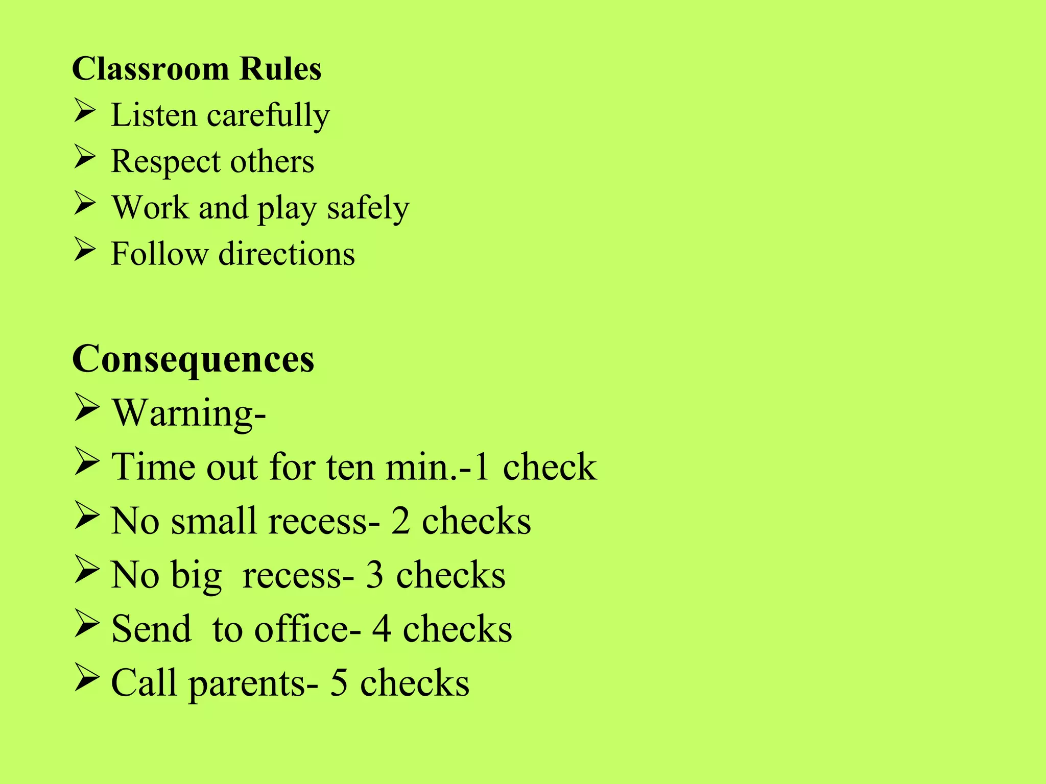 Classroom Rules
 Listen carefully
 Respect others
 Work and play safely
 Follow directions


Consequences
 Warning-
 Time out for ten min.-1 check
 No small recess- 2 checks
 No big recess- 3 checks
 Send to office- 4 checks
 Call parents- 5 checks
 