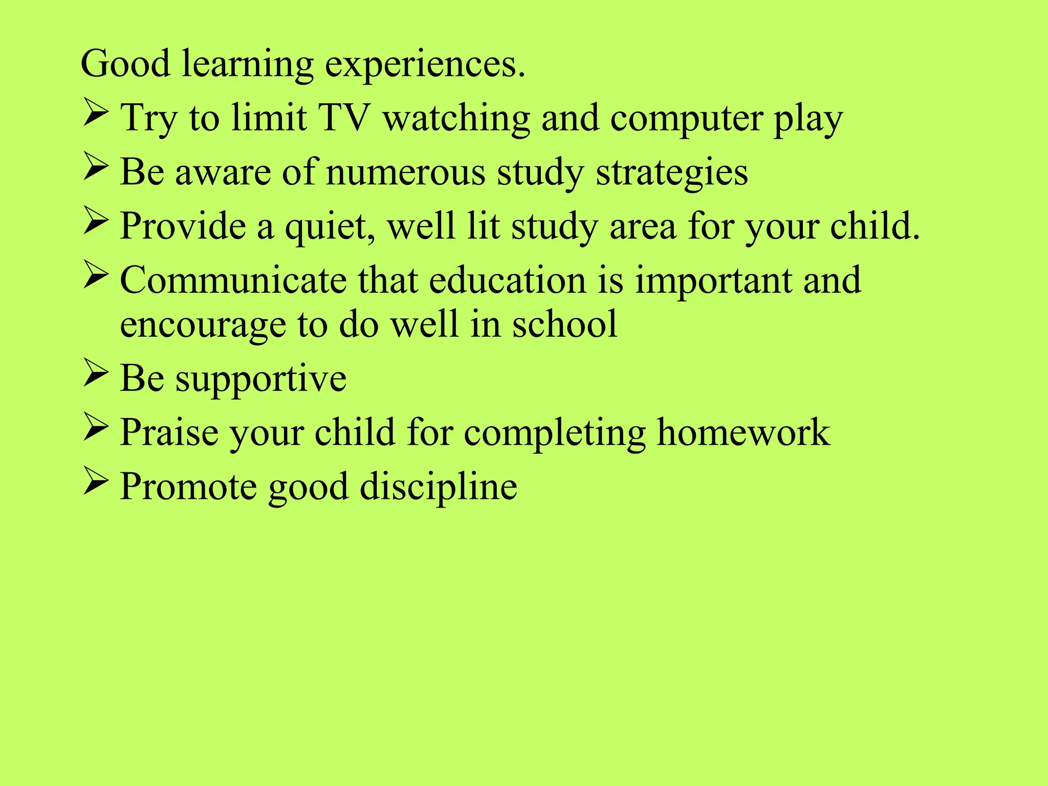 Good learning experiences.
 Try to limit TV watching and computer play
 Be aware of numerous study strategies
 Provide a quiet, well lit study area for your child.
 Communicate that education is important and
  encourage to do well in school
 Be supportive
 Praise your child for completing homework
 Promote good discipline
 