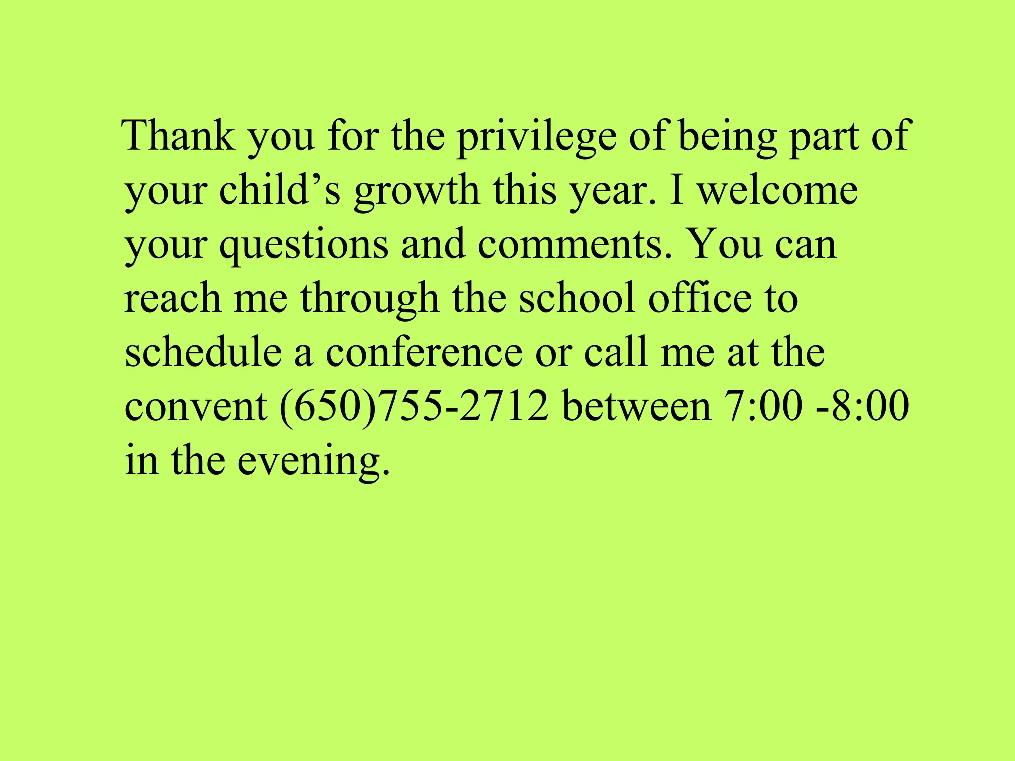 Thank you for the privilege of being part of
your child’s growth this year. I welcome
your questions and comments. You can
reach me through the school office to
schedule a conference or call me at the
convent (650)755-2712 between 7:00 -8:00
in the evening.
 
