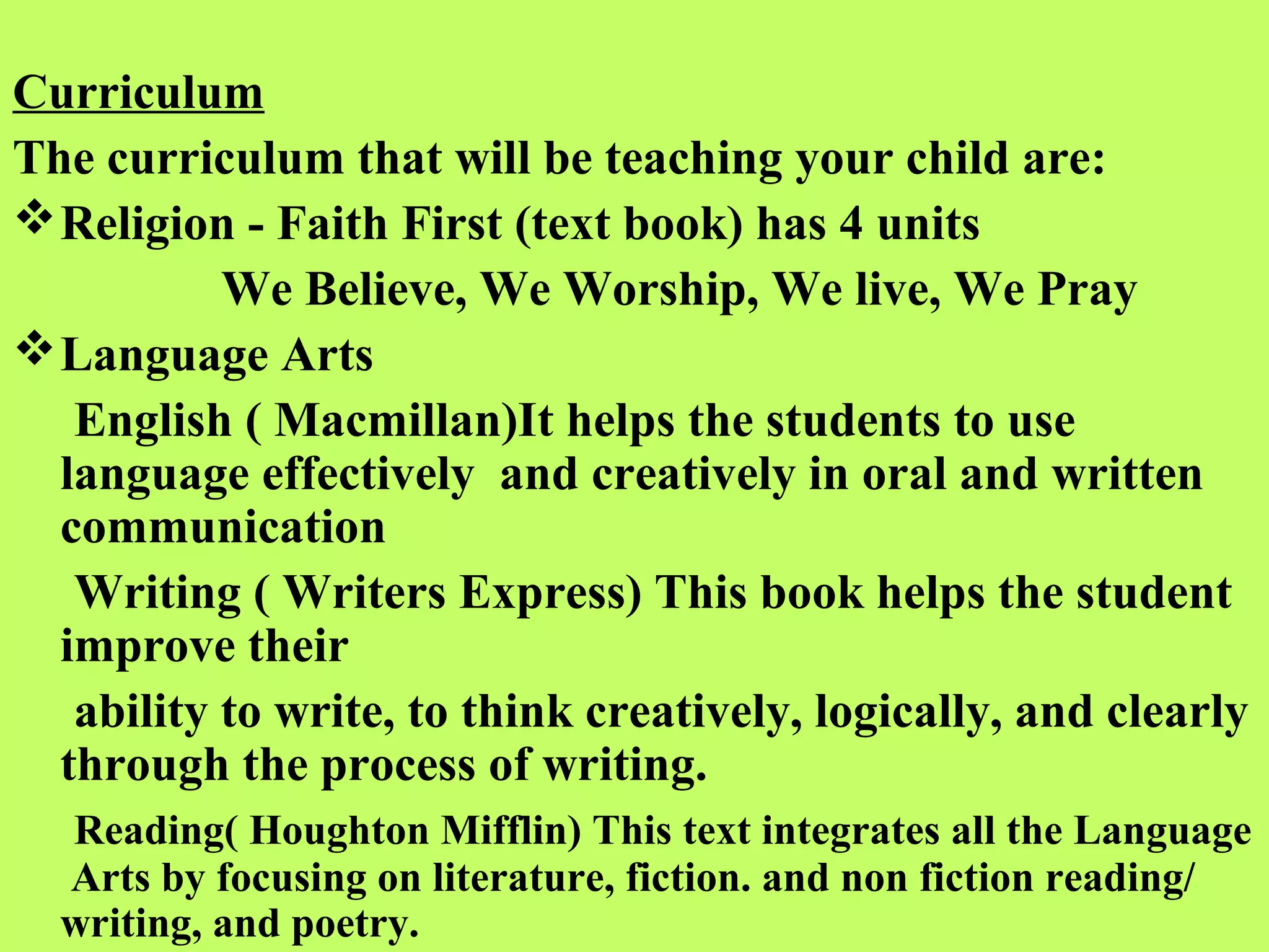 Curriculum
The curriculum that will be teaching your child are:
 Religion - Faith First (text book) has 4 units
           We Believe, We Worship, We live, We Pray
 Language Arts
   English ( Macmillan)It helps the students to use
  language effectively and creatively in oral and written
  communication
   Writing ( Writers Express) This book helps the student
  improve their
   ability to write, to think creatively, logically, and clearly
  through the process of writing.
  Reading( Houghton Mifflin) This text integrates all the Language
  Arts by focusing on literature, fiction. and non fiction reading/
  writing, and poetry.
 