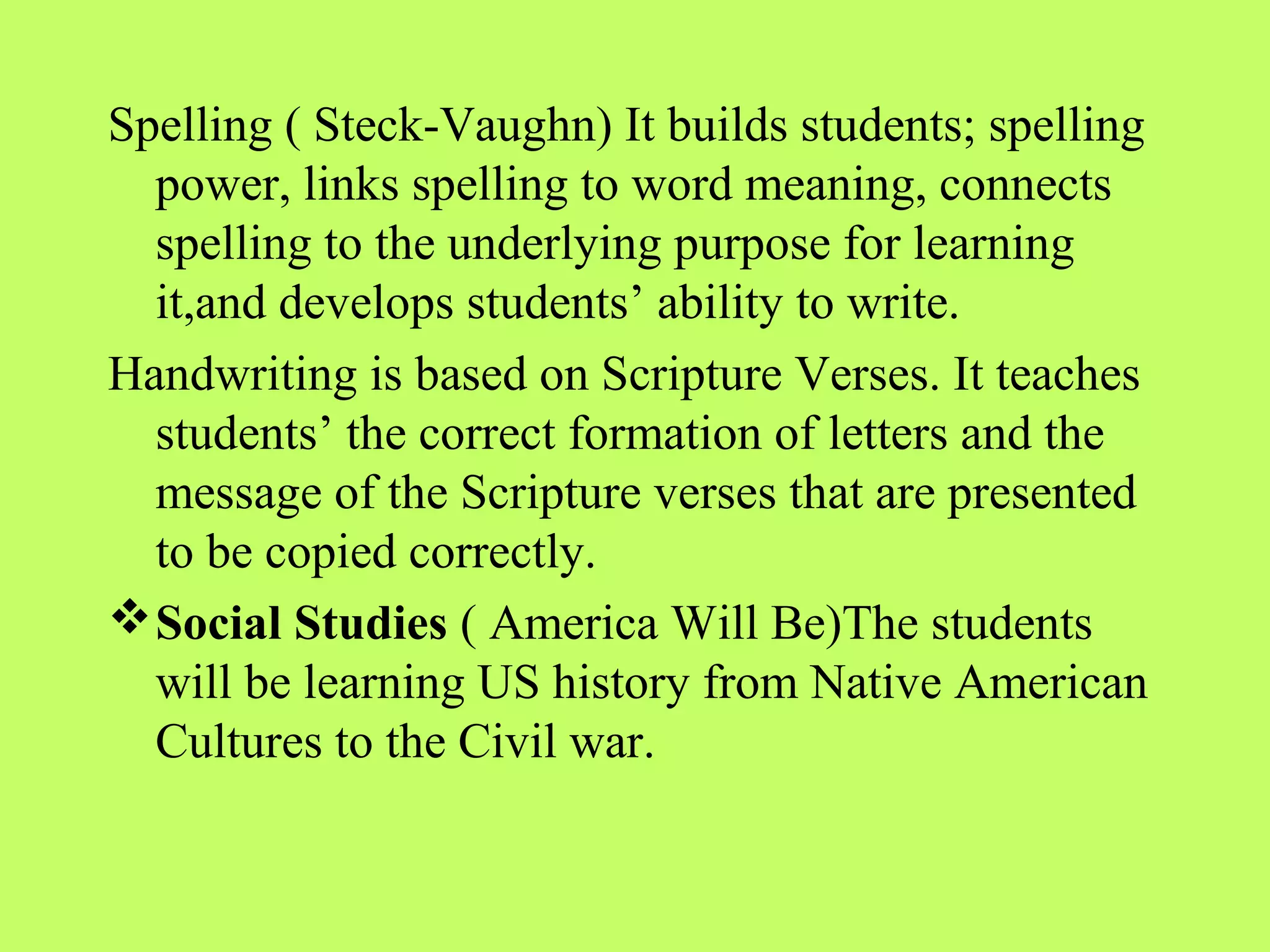 Spelling ( Steck-Vaughn) It builds students; spelling
  power, links spelling to word meaning, connects
  spelling to the underlying purpose for learning
  it,and develops students’ ability to write.
Handwriting is based on Scripture Verses. It teaches
  students’ the correct formation of letters and the
  message of the Scripture verses that are presented
  to be copied correctly.
 Social Studies ( America Will Be)The students
  will be learning US history from Native American
  Cultures to the Civil war.
 