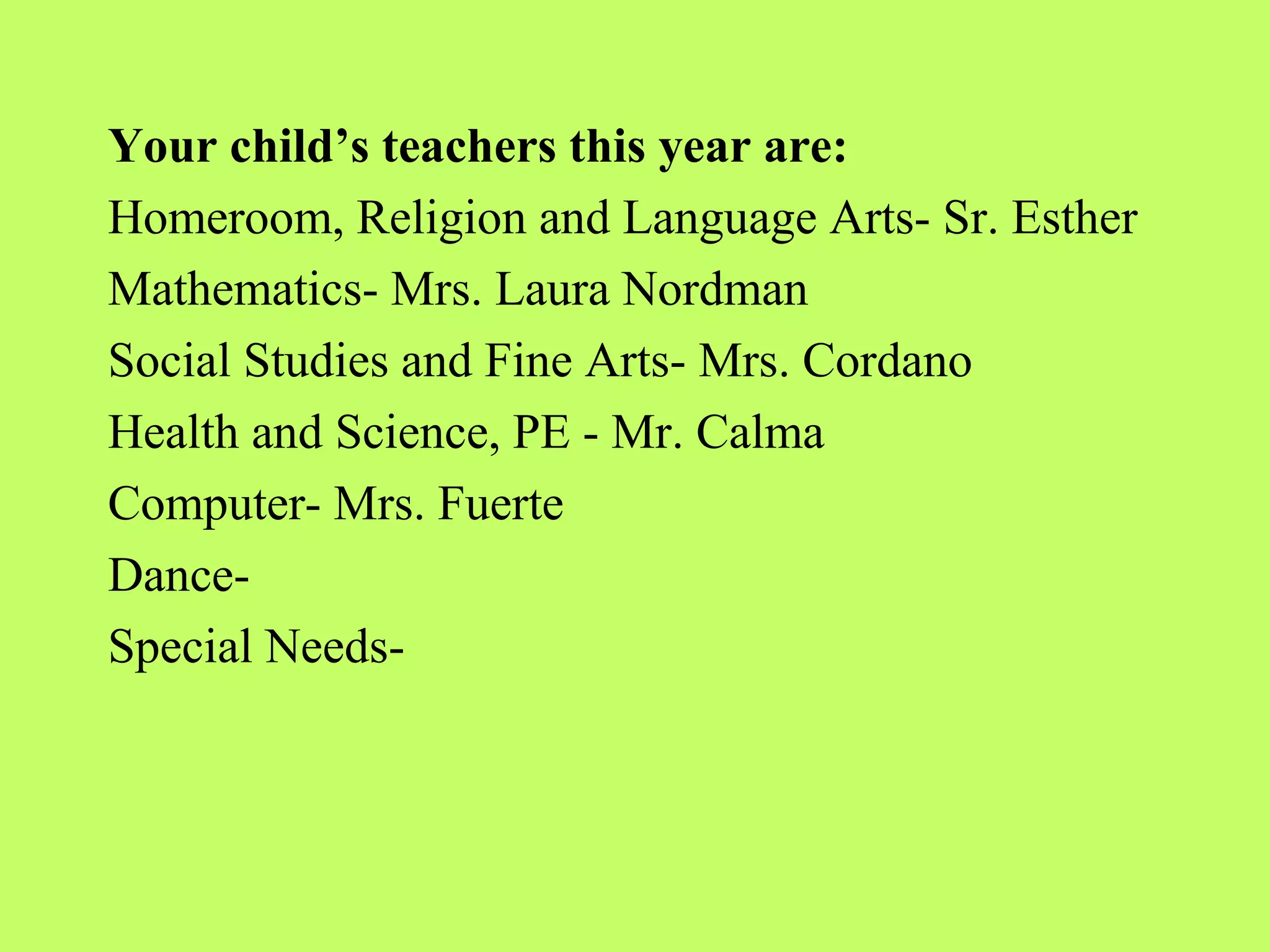 Your child’s teachers this year are:
Homeroom, Religion and Language Arts- Sr. Esther
Mathematics- Mrs. Laura Nordman
Social Studies and Fine Arts- Mrs. Cordano
Health and Science, PE - Mr. Calma
Computer- Mrs. Fuerte
Dance-
Special Needs-
 