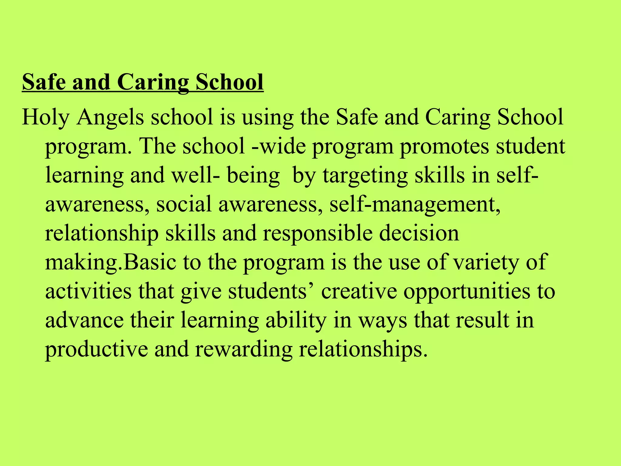 Safe and Caring School
Holy Angels school is using the Safe and Caring School
  program. The school -wide program promotes student
  learning and well- being by targeting skills in self-
  awareness, social awareness, self-management,
  relationship skills and responsible decision
  making.Basic to the program is the use of variety of
  activities that give students’ creative opportunities to
  advance their learning ability in ways that result in
  productive and rewarding relationships.
 