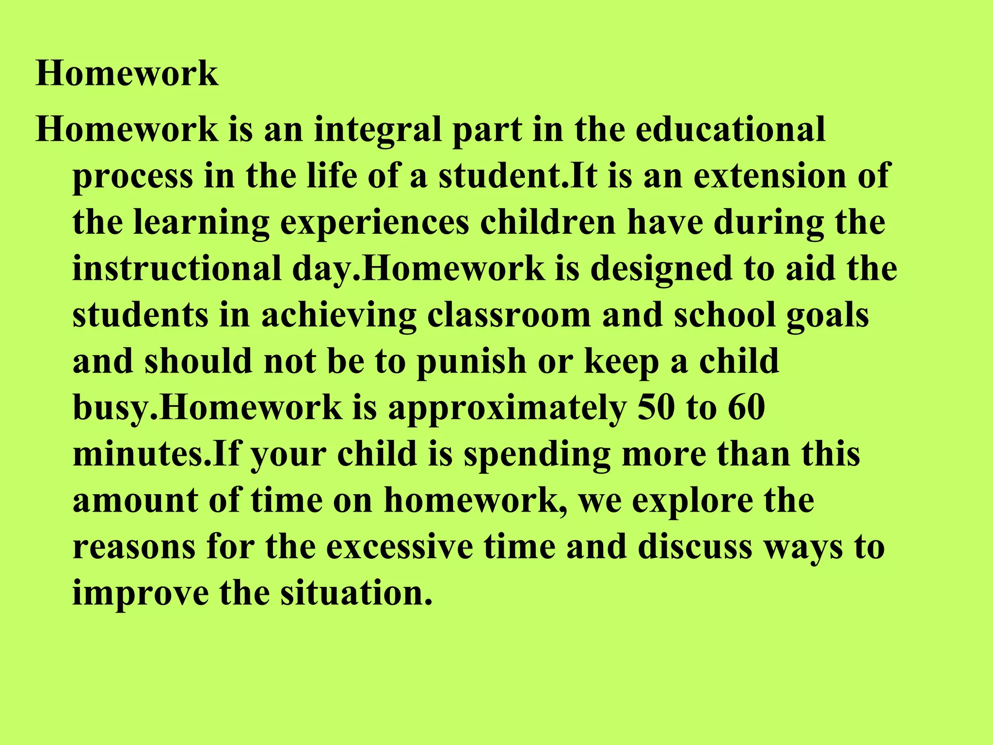 Homework
Homework is an integral part in the educational
 process in the life of a student.It is an extension of
 the learning experiences children have during the
 instructional day.Homework is designed to aid the
 students in achieving classroom and school goals
 and should not be to punish or keep a child
 busy.Homework is approximately 50 to 60
 minutes.If your child is spending more than this
 amount of time on homework, we explore the
 reasons for the excessive time and discuss ways to
 improve the situation.
 
