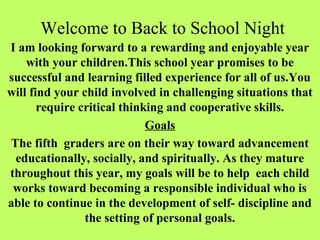 Welcome to Back to School Night
I am looking forward to a rewarding and enjoyable year
    with your children.This school year promises to be
successful and learning filled experience for all of us.You
will find your child involved in challenging situations that
       require critical thinking and cooperative skills.
                             Goals
The fifth graders are on their way toward advancement
 educationally, socially, and spiritually. As they mature
throughout this year, my goals will be to help each child
 works toward becoming a responsible individual who is
able to continue in the development of self- discipline and
                the setting of personal goals.
 