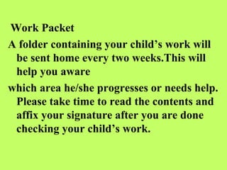 Work Packet
A folder containing your child’s work will
 be sent home every two weeks.This will
 help you aware
which area he/she progresses or needs help.
 Please take time to read the contents and
 affix your signature after you are done
 checking your child’s work.
 