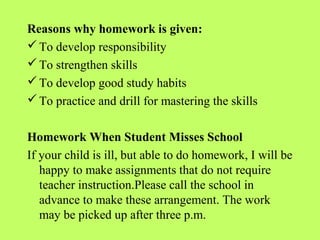 Reasons why homework is given:
 To develop responsibility
 To strengthen skills
 To develop good study habits
 To practice and drill for mastering the skills


Homework When Student Misses School
If your child is ill, but able to do homework, I will be
   happy to make assignments that do not require
   teacher instruction.Please call the school in
   advance to make these arrangement. The work
   may be picked up after three p.m.
 