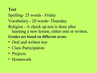 Test
Spelling- 25 words - Friday
Vocabulary - 20 words- Thursday
Religion - A check up test is done after
  learning a new lesson, either oral or written.
Grades are based on different areas:
•   Oral and written test
•   Class Participation
•   Projects
•   Homework
 