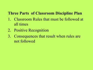 Three Parts of Classroom Discipline Plan
1. Classroom Rules that must be followed at
   all times
2. Positive Recognition
3. Consequences that result when rules are
   not followed
 