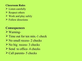 Classroom Rules
 Listen carefully
 Respect others
 Work and play safely
 Follow directions


Consequences
 Warning-
 Time out for ten min.-1 check
 No small recess- 2 checks
 No big recess- 3 checks
 Send to office- 4 checks
 Call parents- 5 checks
 