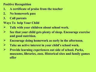 Positive Recognition
1. A certificate of praise from the teacher
2. No homework pass
3. Call parents
Ways To help Your Child
 Talk with your children about school work.
 See that your child gets plenty of sleep. Encourage exercise
     and good nutrition.
 Encourage doing homework as early in the afternoon.
 Take an active interest in your child’s school work.
 Provide learning experiences out side of school. Parks,
     museums, libraries, zoos. Historical sites and family games
     offer
 