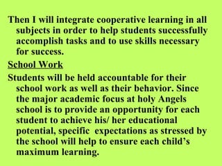 Then I will integrate cooperative learning in all
  subjects in order to help students successfully
  accomplish tasks and to use skills necessary
  for success.
School Work
Students will be held accountable for their
  school work as well as their behavior. Since
  the major academic focus at holy Angels
  school is to provide an opportunity for each
  student to achieve his/ her educational
  potential, specific expectations as stressed by
  the school will help to ensure each child’s
  maximum learning.
 